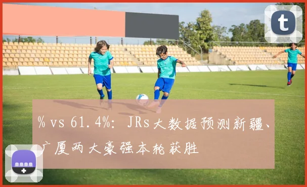 % vs 61.4%：JRs大数据预测新疆、广厦两大豪强本轮获胜