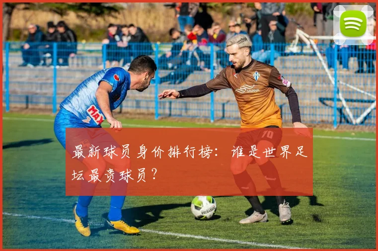 最新球员身价排行榜:谁是世界足坛最贵球员?