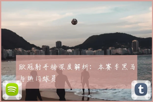 欧冠射手榜深度解析：本赛季黑马与热门球员