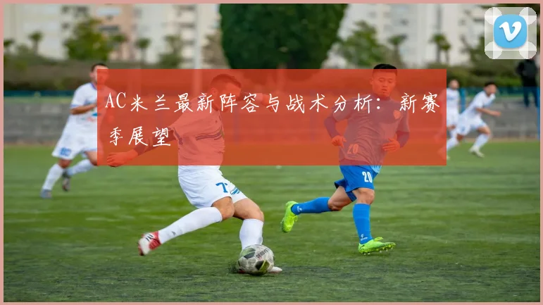 AC米兰最新阵容与战术分析：新赛季展望