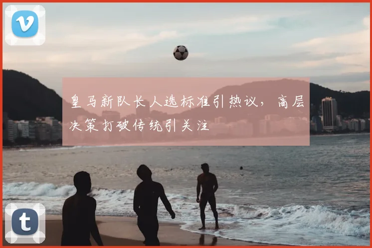 皇马新队长人选标准引热议，高层决策打破传统引关注