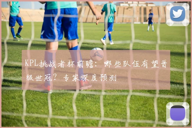 KPL挑战者杯前瞻：哪些队伍有望晋级世冠？专家深度预测