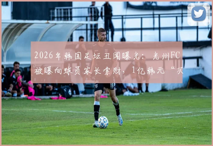 2026年韩国足坛丑闻曝光：光州FC被曝向球员家长索财，1亿韩元“买”一线队名额，青训体系黑幕引深思