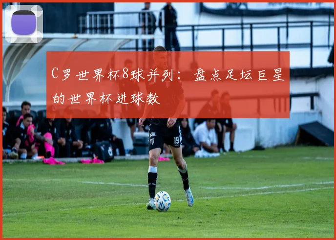 C罗世界杯8球并列:盘点足坛巨星的世界杯进球数