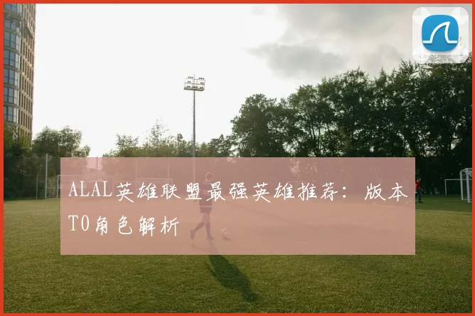 ALAL英雄联盟最强英雄推荐：版本T0角色解析
