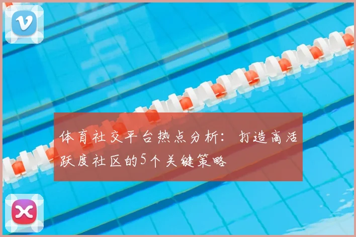 体育社交平台热点分析：打造高活跃度社区的5个关键策略