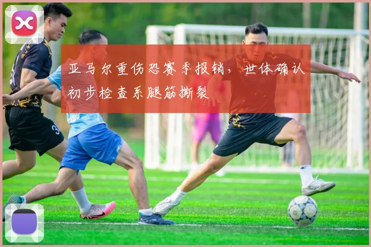 亚马尔重伤恐赛季报销，世体确认初步检查系腿筋撕裂