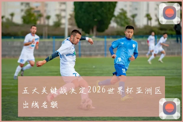 五大关键战决定2026世界杯亚洲区出线名额