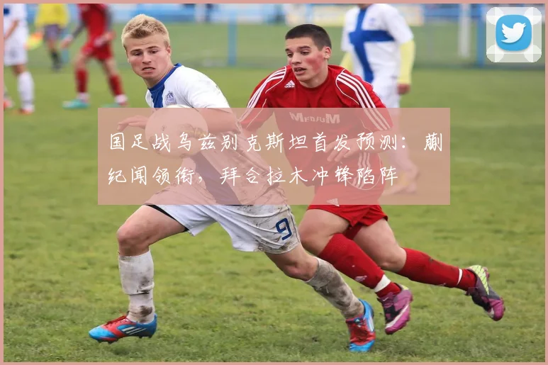 国足战乌兹别克斯坦首发预测：蒯纪闻领衔，拜合拉木冲锋陷阵