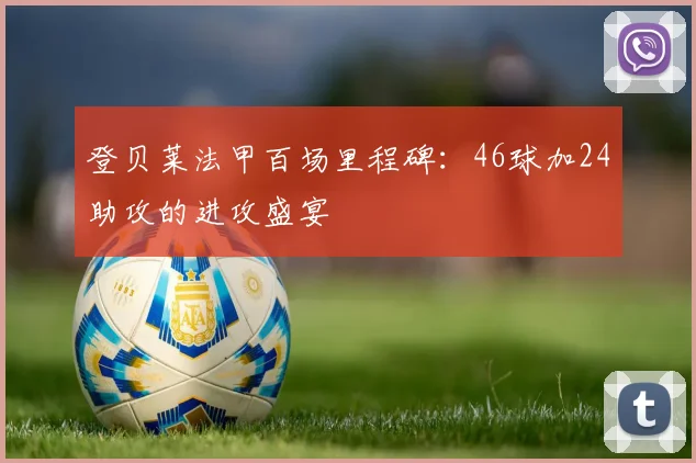 登贝莱法甲百场里程碑：46球加24助攻的进攻盛宴