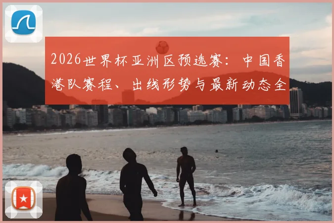 2026世界杯亚洲区预选赛：中国香港队赛程、出线形势与最新动态全面解析