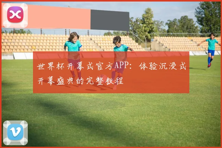 世界杯开幕式官方APP：体验沉浸式开幕盛典的完整教程