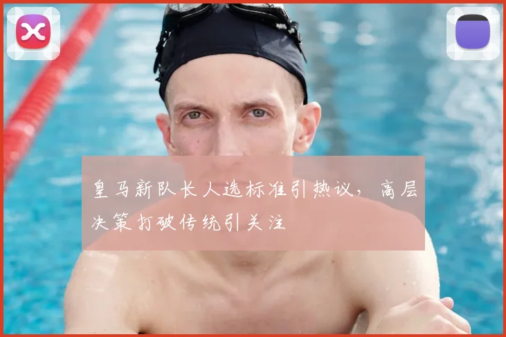 皇马新队长人选标准引热议，高层决策打破传统引关注