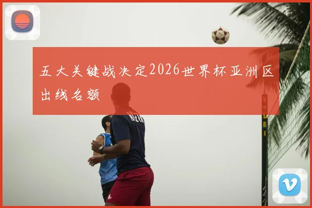 五大关键战决定2026世界杯亚洲区出线名额