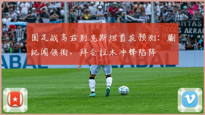 国足战乌兹别克斯坦首发预测：蒯纪闻领衔，拜合拉木冲锋陷阵