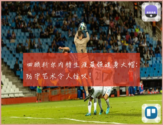 回顾科尔内特生涯最强追身大帽：防守艺术令人惊叹！