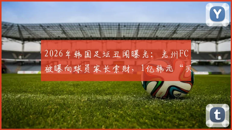 2026年韩国足坛丑闻曝光：光州FC被曝向球员家长索财，1亿韩元“买”一线队名额，青训体系黑幕引深思